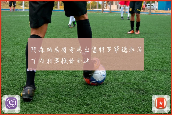 阿森纳或将考虑出售特罗萨德和马丁内利若报价合适