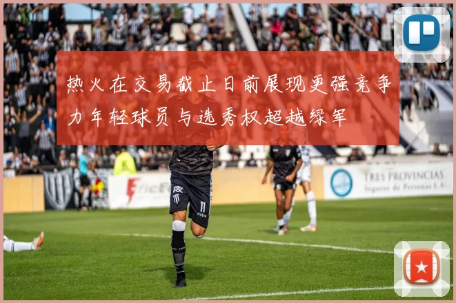 热火在交易截止日前展现更强竞争力年轻球员与选秀权超越绿军