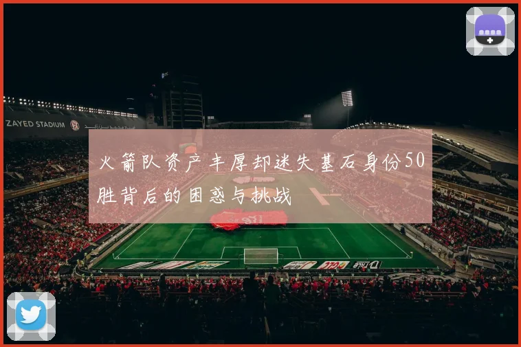 火箭队资产丰厚却迷失基石身份50胜背后的困惑与挑战