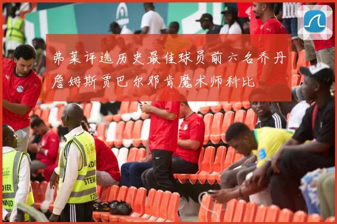 弗莱评选历史最佳球员前六名乔丹詹姆斯贾巴尔邓肯魔术师科比