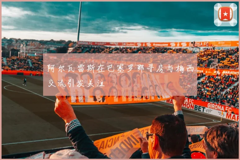 阿尔瓦雷斯在巴塞罗那寻房与梅西交流引发关注
