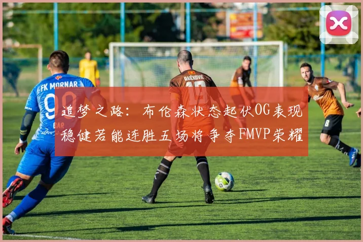 追梦之路：布伦森状态起伏OG表现稳健若能连胜五场将争夺FMVP荣耀