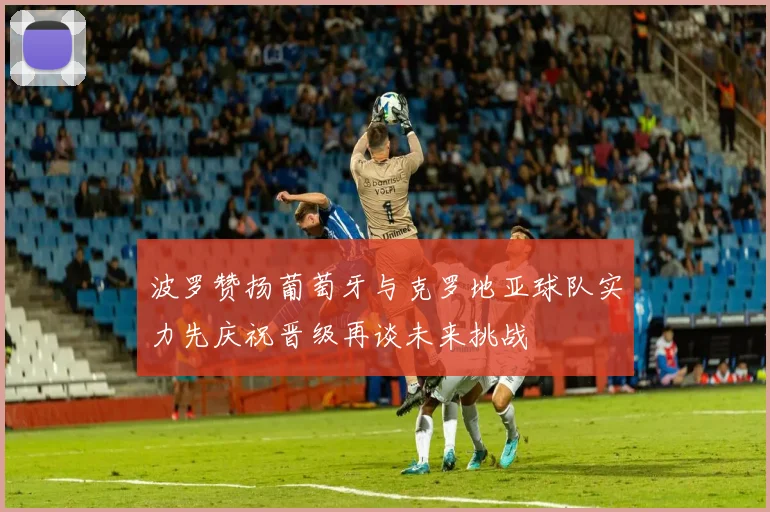 波罗赞扬葡萄牙与克罗地亚球队实力先庆祝晋级再谈未来挑战