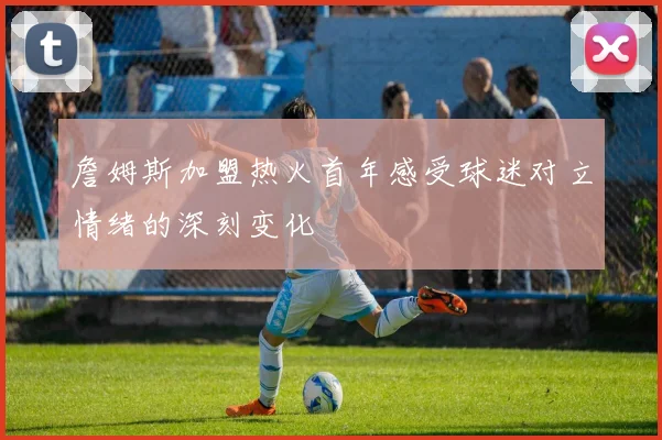詹姆斯加盟热火首年感受球迷对立情绪的深刻变化