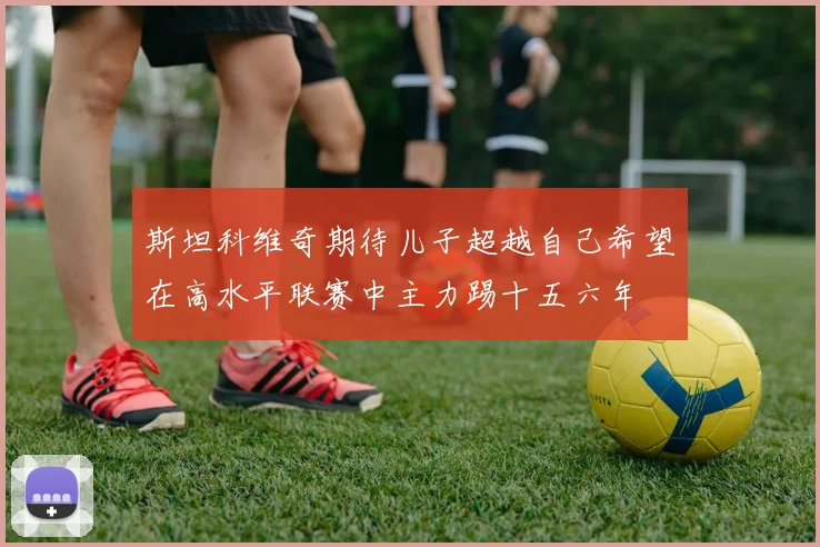 斯坦科维奇期待儿子超越自己希望在高水平联赛中主力踢十五六年