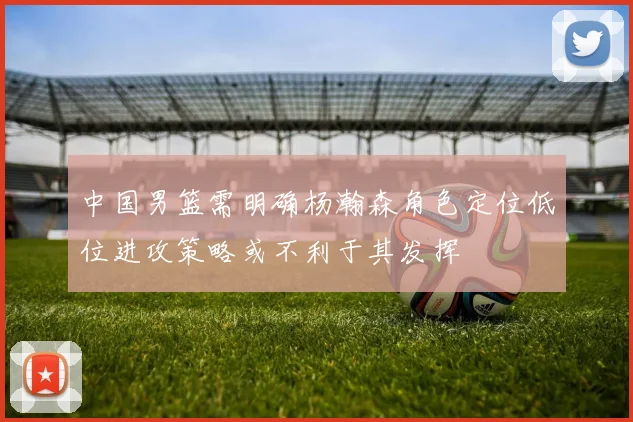 中国男篮需明确杨瀚森角色定位低位进攻策略或不利于其发挥