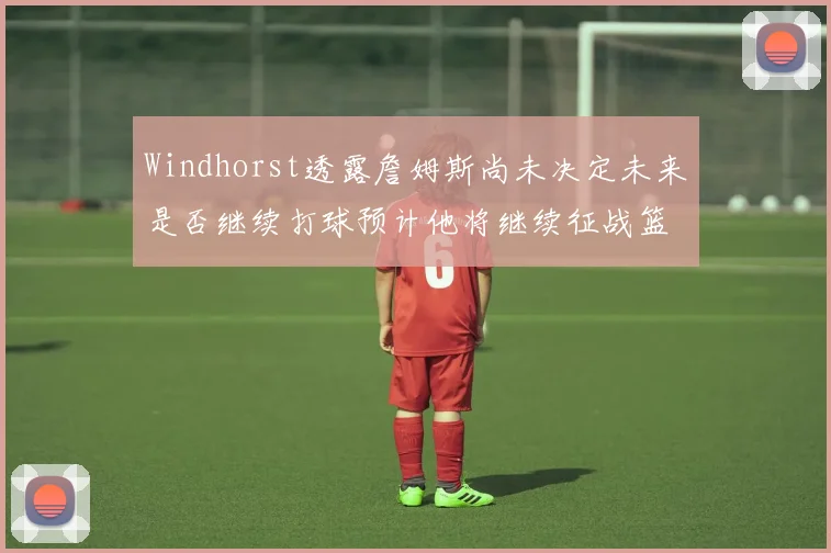 Windhorst透露詹姆斯尚未决定未来是否继续打球预计他将继续征战篮球赛场