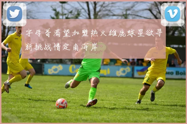 字母哥渴望加盟热火雄鹿球星欲寻新挑战情定南海岸