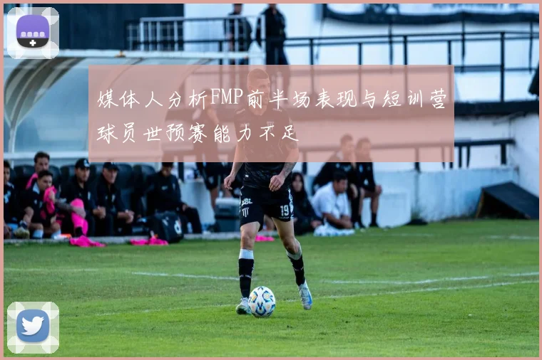 媒体人分析FMP前半场表现与短训营球员世预赛能力不足