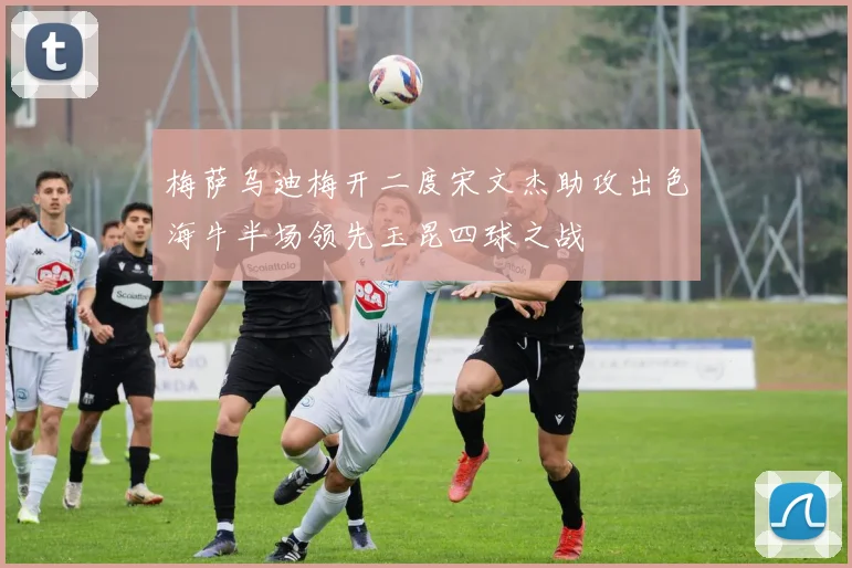 梅萨乌迪梅开二度宋文杰助攻出色海牛半场领先玉昆四球之战