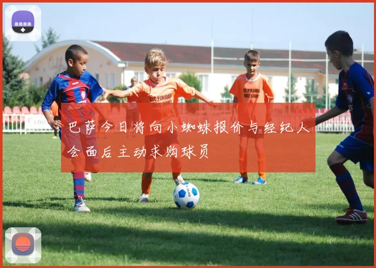 巴萨今日将向小蜘蛛报价与经纪人会面后主动求购球员