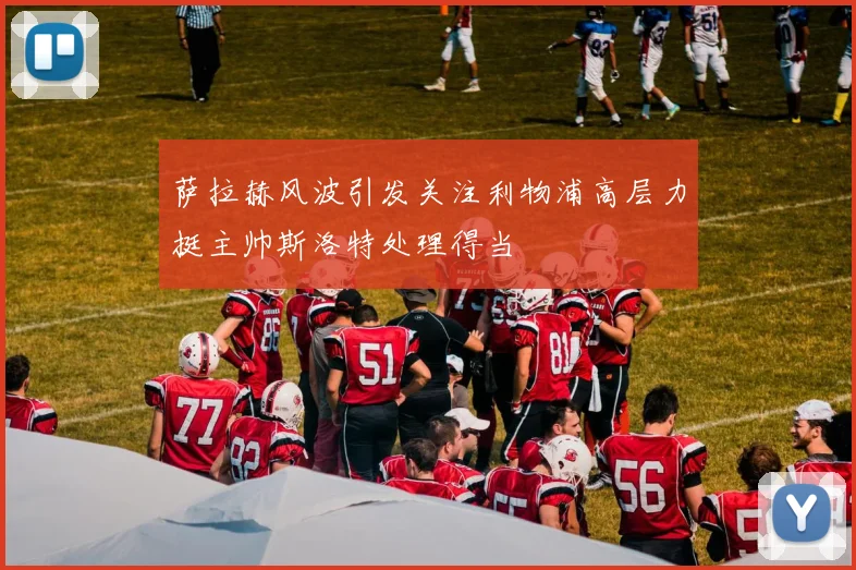 萨拉赫风波引发关注利物浦高层力挺主帅斯洛特处理得当
