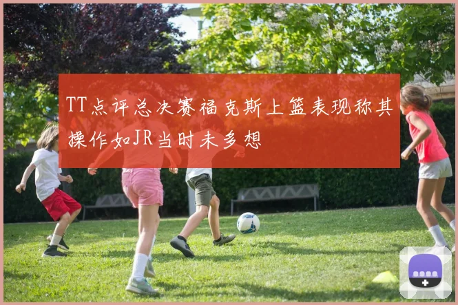 TT点评总决赛福克斯上篮表现称其操作如JR当时未多想