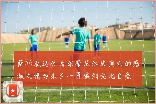 萨56表达对马尔蒂尼和皮奥利的感激之情为米兰一员感到无比自豪