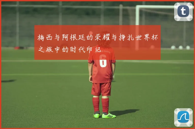 梅西与阿根廷的荣耀与挣扎世界杯之旅中的时代印记