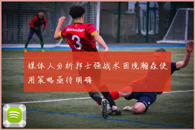 媒体人分析郭士强战术困境瀚森使用策略亟待明确