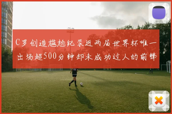 C罗创造尴尬纪录近两届世界杯唯一出场超500分钟却未成功过人的前锋